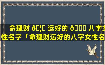 命理财 🦊 运好的 🐅 八字女性名字「命理财运好的八字女性名字怎么取」